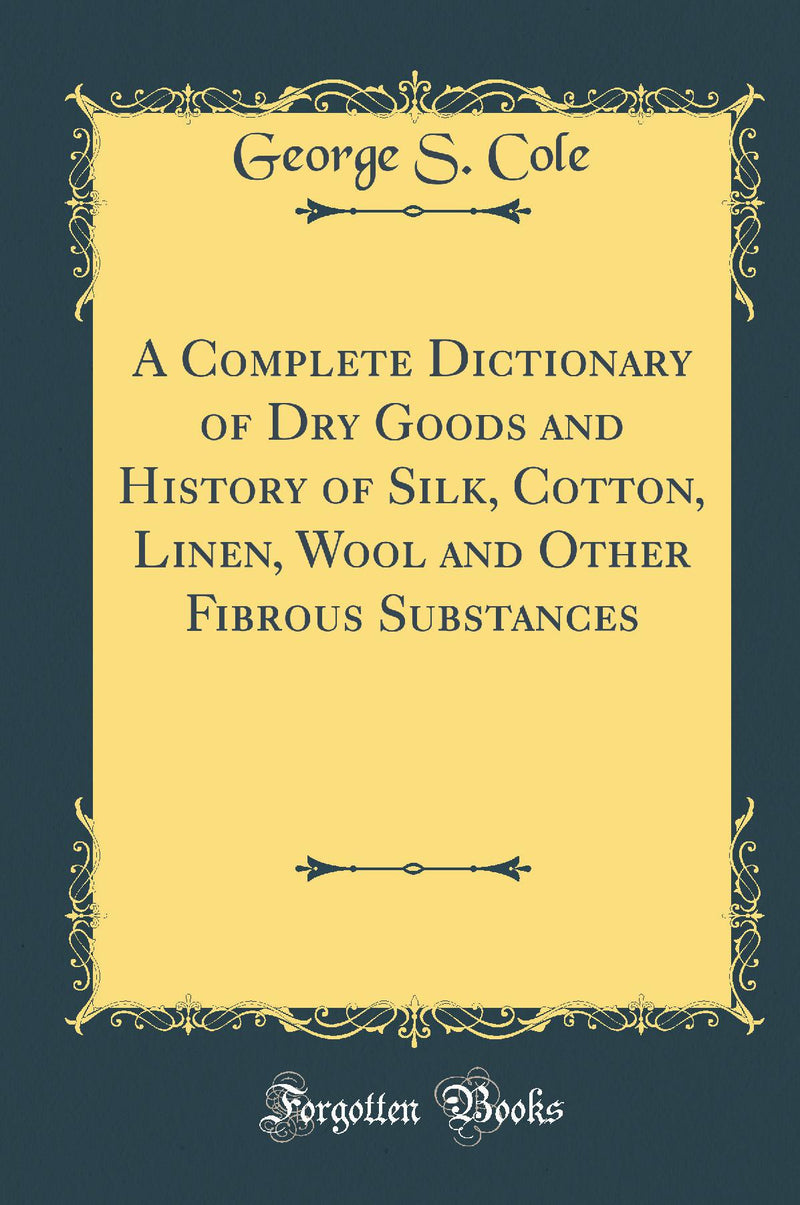 A Complete Dictionary of Dry Goods and History of Silk, Cotton, Linen, Wool and Other Fibrous Substances (Classic Reprint)