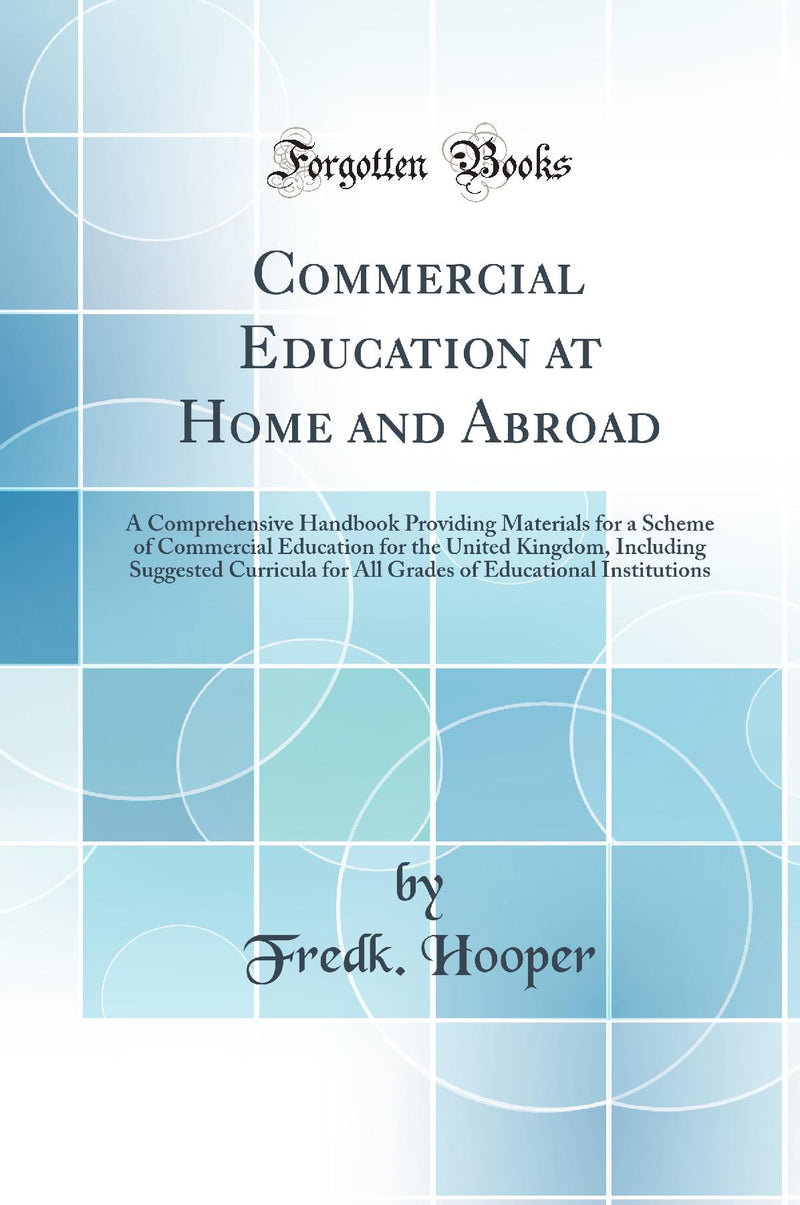 Commercial Education at Home and Abroad: A Comprehensive Handbook Providing Materials for a Scheme of Commercial Education for the United Kingdom, Including Suggested Curricula for All Grades of Educational Institutions (Classic Reprint)