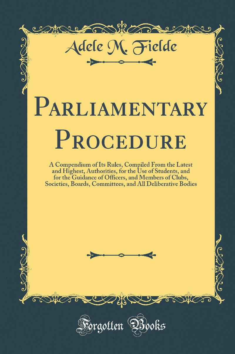 Parliamentary Procedure: A Compendium of Its Rules, Compiled From the Latest and Highest, Authorities, for the Use of Students, and for the Guidance of Officers, and Members of Clubs, Societies, Boards, Committees, and All Deliberative Bodies