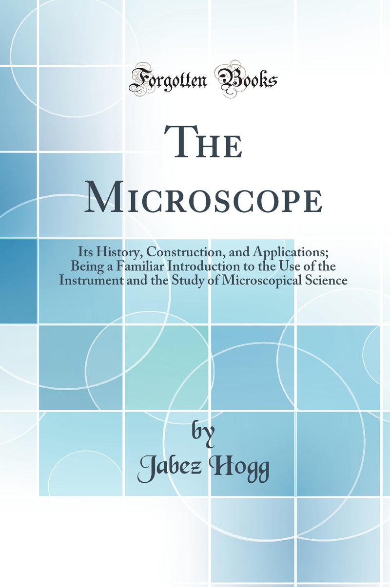 The Microscope: Its History, Construction, and Applications; Being a Familiar Introduction to the Use of the Instrument and the Study of Microscopical Science (Classic Reprint)