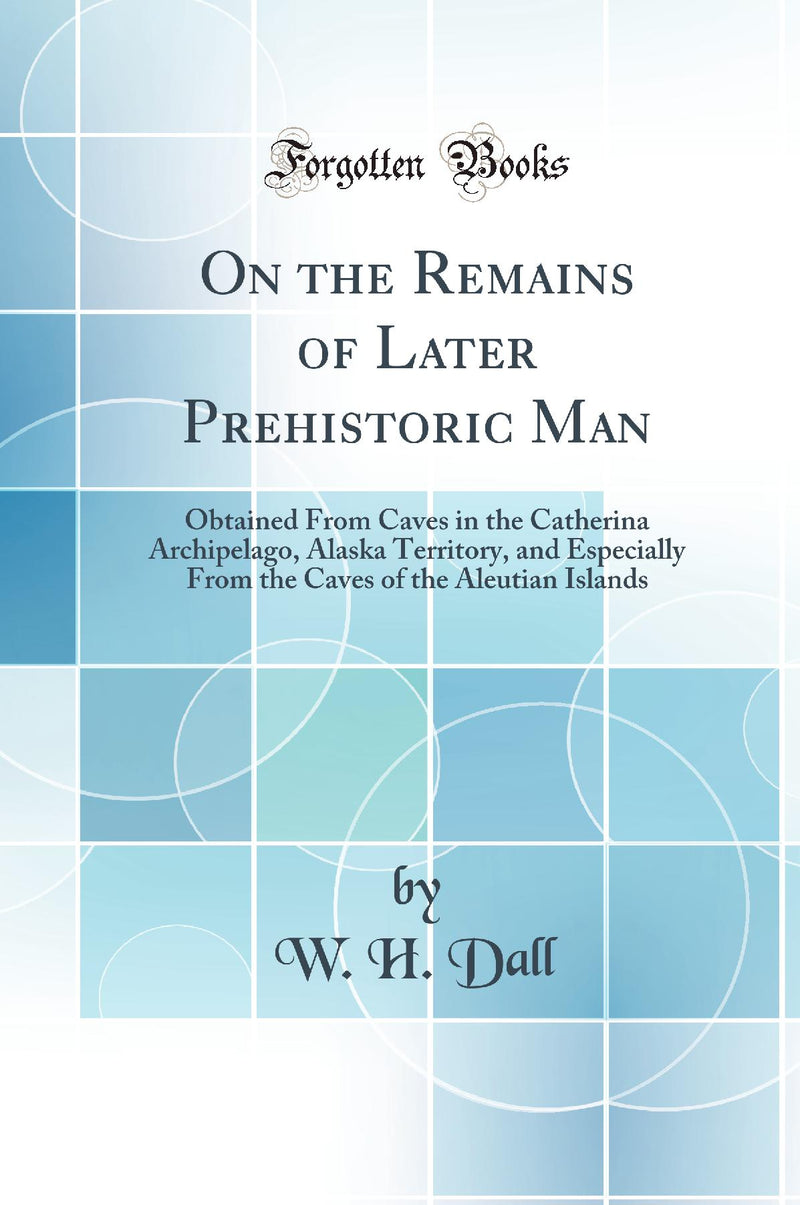 On the Remains of Later Prehistoric Man: Obtained From Caves in the Catherina Archipelago, Alaska Territory, and Especially From the Caves of the Aleutian Islands (Classic Reprint)