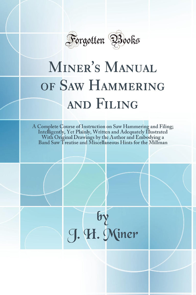 Miner's Manual of Saw Hammering and Filing: A Complete Course of Instruction on Saw Hammering and Filing; Intelligently, Yet Plainly, Written and Adequately Illustrated With Original Drawings by the Author and Embodying a Band Saw Treatise and Miscellan
