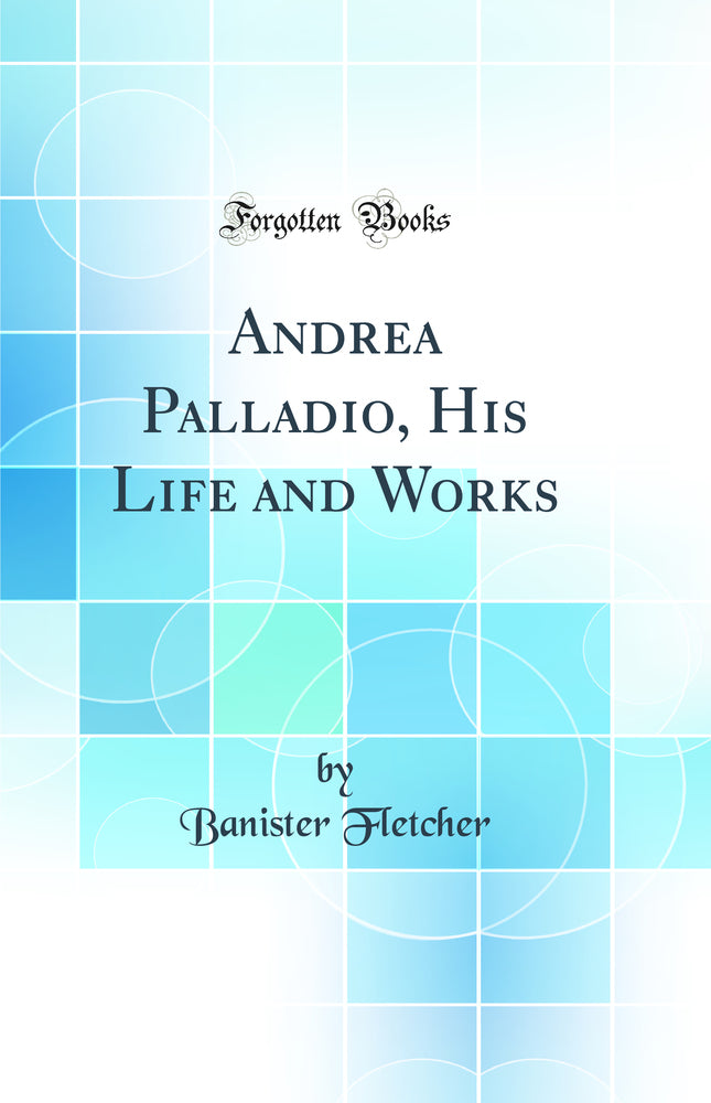 Andrea Palladio, His Life and Works (Classic Reprint)