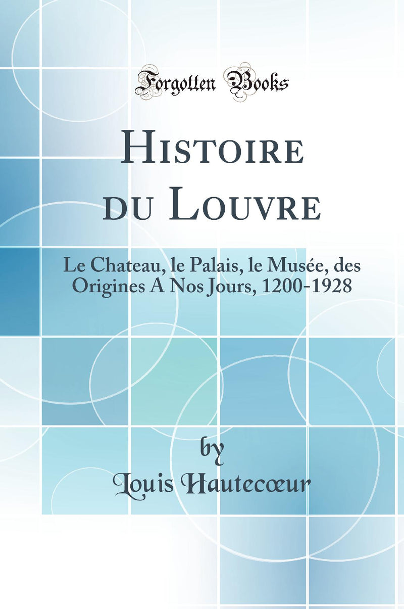 Histoire du Louvre: Le Chateau, le Palais, le Mus?e, des Origines A Nos Jours, 1200-1928 (Classic Reprint)