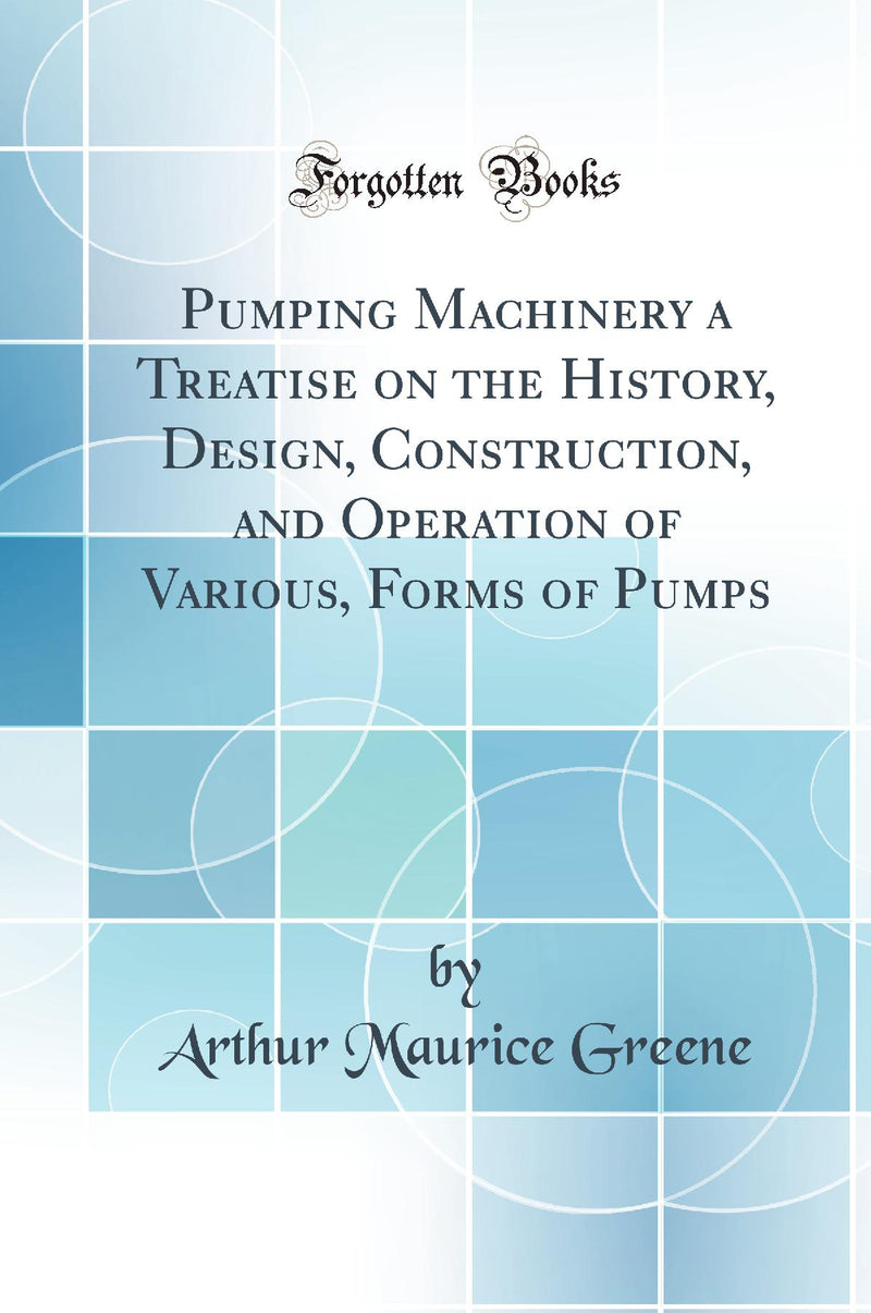 Pumping Machinery a Treatise on the History, Design, Construction, and Operation of Various, Forms of Pumps (Classic Reprint)